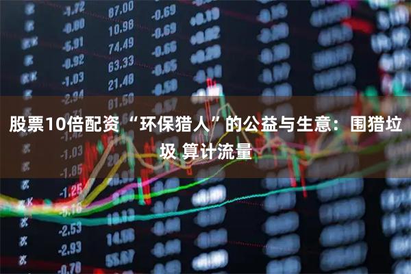 股票10倍配资 “环保猎人”的公益与生意：围猎垃圾 算计流量