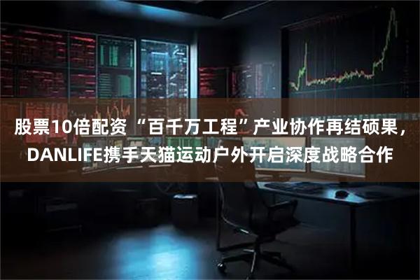 股票10倍配资 “百千万工程”产业协作再结硕果，DANLIFE携手天猫运动户外开启深度战略合作