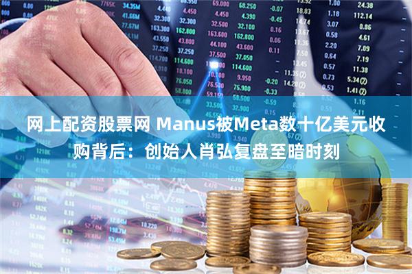 网上配资股票网 Manus被Meta数十亿美元收购背后：创始人肖弘复盘至暗时刻