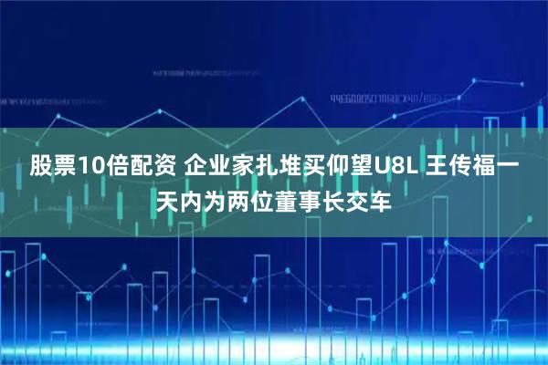 股票10倍配资 企业家扎堆买仰望U8L 王传福一天内为两位董事长交车