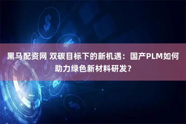 黑马配资网 双碳目标下的新机遇：国产PLM如何助力绿色新材料研发？