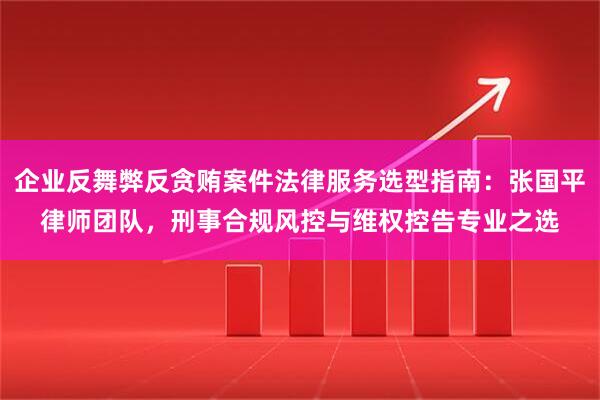 企业反舞弊反贪贿案件法律服务选型指南：张国平律师团队，刑事合规风控与维权控告专业之选