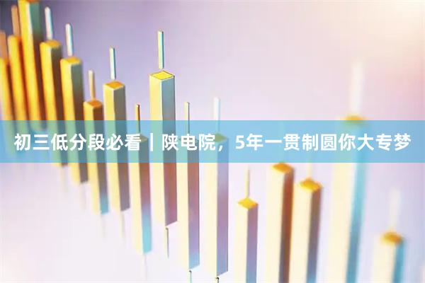 初三低分段必看｜陕电院，5年一贯制圆你大专梦