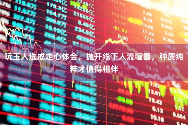 玩玉人选戒走心体会，抛开线下人流喧嚣，种质纯粹才值得相伴